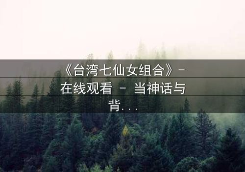 《台湾七仙女组合》- 在线观看 - 当神话与背叛交织的禁忌之恋
