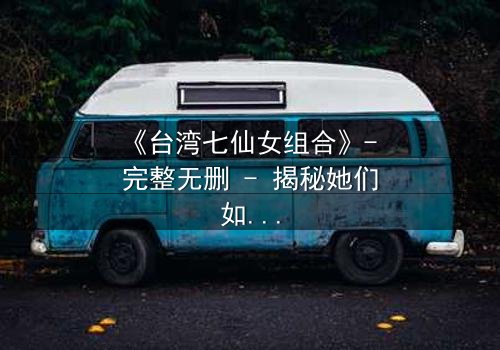 《台湾七仙女组合》- 完整无删 - 揭秘她们如何用神力改写命运