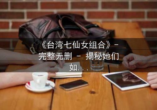 《台湾七仙女组合》- 完整无删 - 揭秘她们如何从凡人蜕变为神话传奇