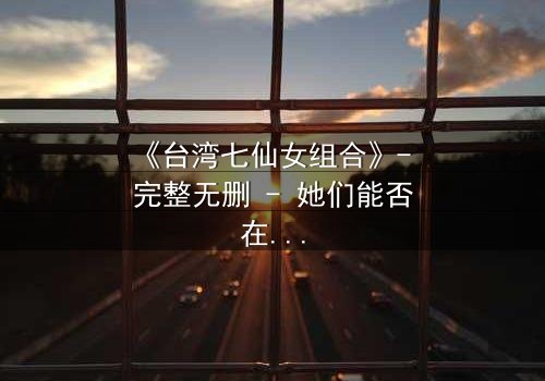 《台湾七仙女组合》- 完整无删 - 她们能否在凡间危机中重获神力?