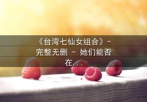 《台湾七仙女组合》- 完整无删 - 她们能否在背叛中重拾姐妹情谊?