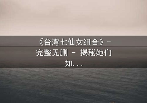 《台湾七仙女组合》- 完整无删 - 揭秘她们如何从平凡少女蜕变为传奇天团