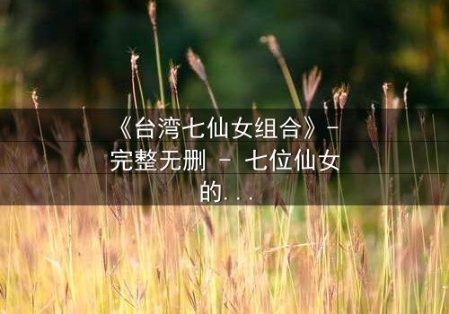 《台湾七仙女组合》- 完整无删 - 七位仙女的命运交织,谁能逃脱宿命的诅咒?