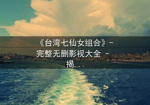 《台湾七仙女组合》- 完整无删影视大全 - 揭开她们不为人知的秘密命运