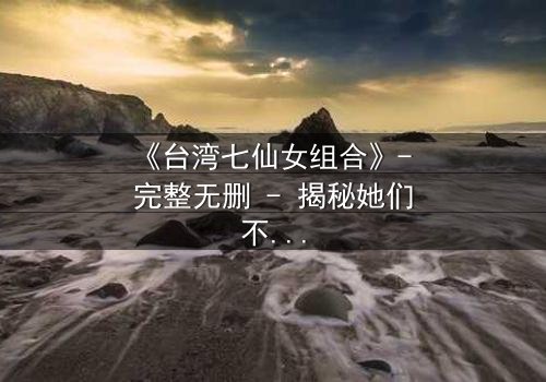 《台湾七仙女组合》- 完整无删 - 揭秘她们不为人知的背叛与救赎