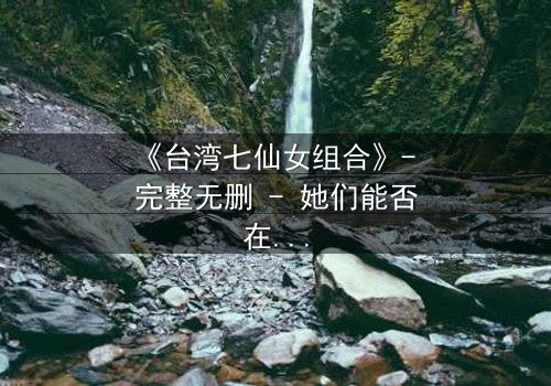 《台湾七仙女组合》- 完整无删 - 她们能否在背叛中重拾姐妹情谊?