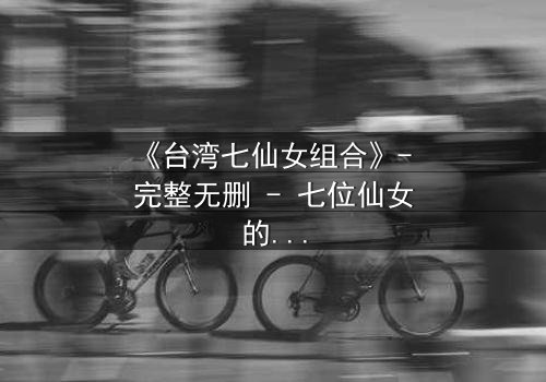 《台湾七仙女组合》- 完整无删 - 七位仙女的命运交织,谁将揭开天界秘密?