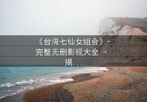 《台湾七仙女组合》- 完整无删影视大全 - 揭开她们不为人知的秘密