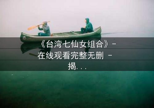 《台湾七仙女组合》- 在线观看完整无删 - 揭开仙界禁忌之恋的惊天秘密