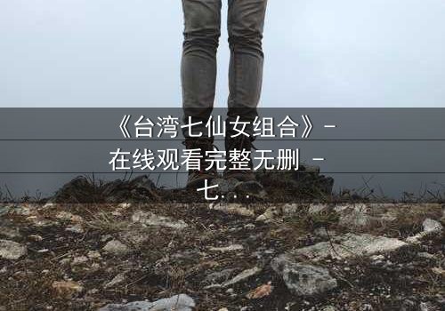 《台湾七仙女组合》- 在线观看完整无删 - 七位仙女的命运交织,谁将揭开仙界秘密?