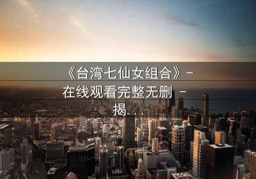 《台湾七仙女组合》- 在线观看完整无删 - 揭秘她们如何从凡人蜕变为传奇女神