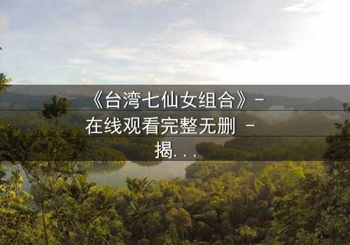 《台湾七仙女组合》- 在线观看完整无删 - 揭秘她们如何从平凡少女蜕变为传奇偶像