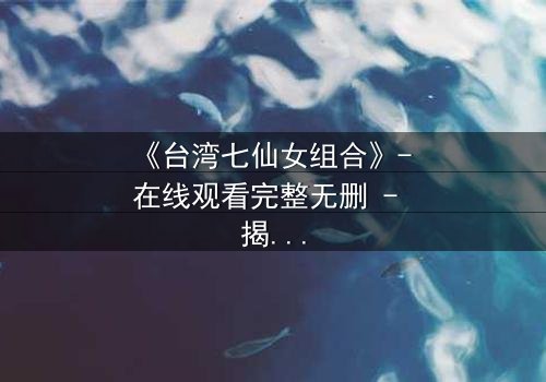 《台湾七仙女组合》- 在线观看完整无删 - 揭开仙界秘辛的终极诱惑