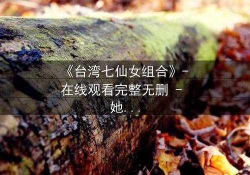 《台湾七仙女组合》- 在线观看完整无删 - 她们的选择将撕裂仙界与人间!