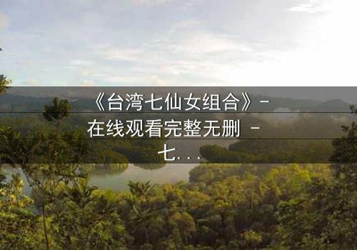 《台湾七仙女组合》- 在线观看完整无删 - 七位仙女的命运交织,谁将揭开惊天秘密?